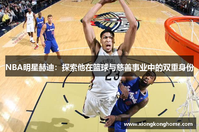NBA明星赫迪：探索他在篮球与慈善事业中的双重身份
