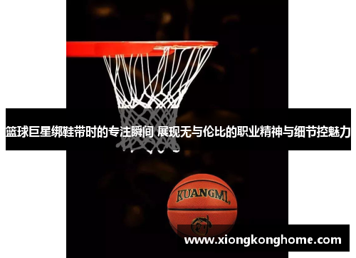 篮球巨星绑鞋带时的专注瞬间 展现无与伦比的职业精神与细节控魅力