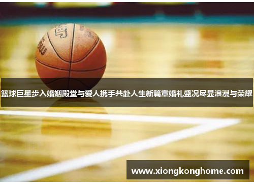 篮球巨星步入婚姻殿堂与爱人携手共赴人生新篇章婚礼盛况尽显浪漫与荣耀